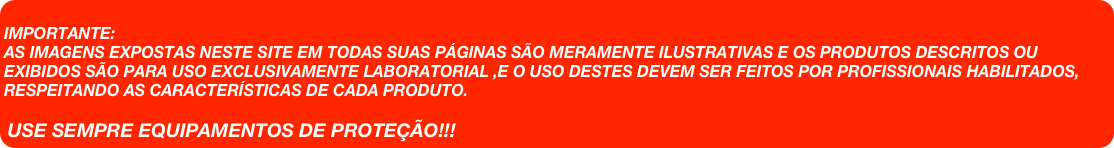 
IMPORTANTE:
AS IMAGENS EXPOSTAS NESTE SITE EM TODAS SUAS PÁGINAS SÃO MERAMENTE ILUSTRATIVAS E OS PRODUTOS DESCRITOS OU EXIBIDOS SÃO PARA USO EXCLUSIVAMENTE LABORATORIAL ,E O USO DESTES DEVEM SER FEITOS POR PROFISSIONAIS HABILITADOS, RESPEITANDO AS CARACTERÍSTICAS DE CADA PRODUTO.

USE SEMPRE EQUIPAMENTOS DE PROTEÇÃO!!!