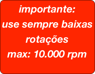 importante:
use sempre baixas rotações
max: 10.000 rpm