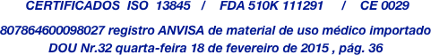  CERTIFICADOS  ISO  13845   /    FDA 510K 111291     /    CE 0029














807864600098027 registro ANVISA de material de uso médico importado
DOU Nr.32 quarta-feira 18 de fevereiro de 2015 , pág. 36



      